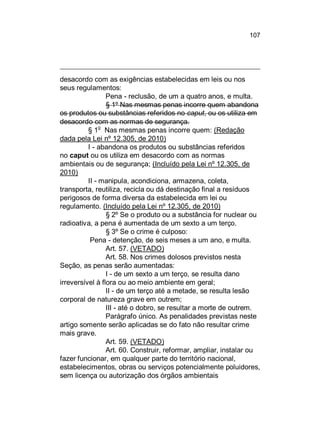 107

desacordo com as exigências estabelecidas em leis ou nos
seus regulamentos:
Pena - reclusão, de um a quatro anos, e multa.
§ 1º Nas mesmas penas incorre quem abandona
os produtos ou substâncias referidos no caput, ou os utiliza em
desacordo com as normas de segurança.
§ 1o Nas mesmas penas incorre quem: (Redação
dada pela Lei nº 12.305, de 2010)
I - abandona os produtos ou substâncias referidos
no caput ou os utiliza em desacordo com as normas
ambientais ou de segurança; (Incluído pela Lei nº 12.305, de
2010)
II - manipula, acondiciona, armazena, coleta,
transporta, reutiliza, recicla ou dá destinação final a resíduos
perigosos de forma diversa da estabelecida em lei ou
regulamento. (Incluído pela Lei nº 12.305, de 2010)
§ 2º Se o produto ou a substância for nuclear ou
radioativa, a pena é aumentada de um sexto a um terço.
§ 3º Se o crime é culposo:
Pena - detenção, de seis meses a um ano, e multa.
Art. 57. (VETADO)
Art. 58. Nos crimes dolosos previstos nesta
Seção, as penas serão aumentadas:
I - de um sexto a um terço, se resulta dano
irreversível à flora ou ao meio ambiente em geral;
II - de um terço até a metade, se resulta lesão
corporal de natureza grave em outrem;
III - até o dobro, se resultar a morte de outrem.
Parágrafo único. As penalidades previstas neste
artigo somente serão aplicadas se do fato não resultar crime
mais grave.
Art. 59. (VETADO)
Art. 60. Construir, reformar, ampliar, instalar ou
fazer funcionar, em qualquer parte do território nacional,
estabelecimentos, obras ou serviços potencialmente poluidores,
sem licença ou autorização dos órgãos ambientais

 
