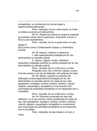 108

competentes, ou contrariando as normas legais e
regulamentares pertinentes:
Pena - detenção, de um a seis meses, ou multa,
ou ambas as penas cumulativamente.
Art. 61. Disseminar doença ou praga ou espécies
que possam causar dano à agricultura, à pecuária, à fauna, à
flora ou aos ecossistemas:
Pena - reclusão, de um a quatro anos, e multa.
Seção IV
Dos Crimes contra o Ordenamento Urbano e o Patrimônio
Cultural
Art. 62. Destruir, inutilizar ou deteriorar:
I - bem especialmente protegido por lei, ato
administrativo ou decisão judicial;
II - arquivo, registro, museu, biblioteca,
pinacoteca, instalação científica ou similar protegido por lei, ato
administrativo ou decisão judicial:
Pena - reclusão, de um a três anos, e multa.
Parágrafo único. Se o crime for culposo, a pena
é de seis meses a um ano de detenção, sem prejuízo da multa.
Art. 63. Alterar o aspecto ou estrutura de
edificação ou local especialmente protegido por lei, ato
administrativo ou decisão judicial, em razão de seu valor
paisagístico, ecológico, turístico, artístico, histórico, cultural,
religioso, arqueológico, etnográfico ou monumental, sem
autorização da autoridade competente ou em desacordo com a
concedida:
Pena - reclusão, de um a três anos, e multa.
Art. 64. Promover construção em solo não
edificável, ou no seu entorno, assim considerado em razão de
seu valor paisagístico, ecológico, artístico, turístico, histórico,
cultural, religioso, arqueológico, etnográfico ou monumental,
sem autorização da autoridade competente ou em desacordo
com a concedida:
Pena - detenção, de seis meses a um ano, e
multa.

 