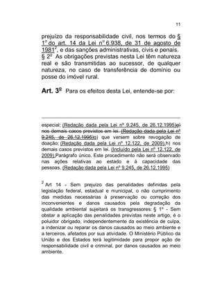 11

prejuízo da responsabilidade civil, nos termos do §
1o do art. 14 da Lei no 6.938, de 31 de agosto de
19812, e das sanções administrativas, civis e penais.
§ 2o As obrigações previstas nesta Lei têm natureza
real e são transmitidas ao sucessor, de qualquer
natureza, no caso de transferência de domínio ou
posse do imóvel rural.

Art. 3o Para os efeitos desta Lei, entende-se por:

especial; (Redação dada pela Lei nº 9.245, de 26.12.1995)g)
nos demais casos previstos em lei. (Redação dada pela Lei nº
9.245, de 26.12.1995)g) que versem sobre revogação de
doação; (Redação dada pela Lei nº 12.122, de 2009).h) nos
demais casos previstos em lei. (Incluído pela Lei nº 12.122, de
2009).Parágrafo único. Este procedimento não será observado
nas ações relativas ao estado e à capacidade das
pessoas. (Redação dada pela Lei nº 9.245, de 26.12.1995)
2

Art 14 - Sem prejuízo das penalidades definidas pela
legislação federal, estadual e municipal, o não cumprimento
das medidas necessárias à preservação ou correção dos
inconvenientes e danos causados pela degradação da
qualidade ambiental sujeitará os transgressores: § 1º - Sem
obstar a aplicação das penalidades previstas neste artigo, é o
poluidor obrigado, independentemente da existência de culpa,
a indenizar ou reparar os danos causados ao meio ambiente e
a terceiros, afetados por sua atividade. O Ministério Público da
União e dos Estados terá legitimidade para propor ação de
responsabilidade civil e criminal, por danos causados ao meio
ambiente.

 