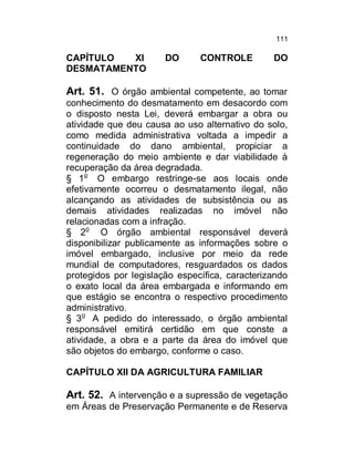 111

CAPÍTULO
XI
DESMATAMENTO

DO

CONTROLE

DO

Art. 51. O órgão ambiental competente, ao tomar
conhecimento do desmatamento em desacordo com
o disposto nesta Lei, deverá embargar a obra ou
atividade que deu causa ao uso alternativo do solo,
como medida administrativa voltada a impedir a
continuidade do dano ambiental, propiciar a
regeneração do meio ambiente e dar viabilidade à
recuperação da área degradada.
§ 1o O embargo restringe-se aos locais onde
efetivamente ocorreu o desmatamento ilegal, não
alcançando as atividades de subsistência ou as
demais atividades realizadas no imóvel não
relacionadas com a infração.
§ 2o O órgão ambiental responsável deverá
disponibilizar publicamente as informações sobre o
imóvel embargado, inclusive por meio da rede
mundial de computadores, resguardados os dados
protegidos por legislação específica, caracterizando
o exato local da área embargada e informando em
que estágio se encontra o respectivo procedimento
administrativo.
§ 3o A pedido do interessado, o órgão ambiental
responsável emitirá certidão em que conste a
atividade, a obra e a parte da área do imóvel que
são objetos do embargo, conforme o caso.
CAPÍTULO XII DA AGRICULTURA FAMILIAR

Art. 52. A intervenção e a supressão de vegetação
em Áreas de Preservação Permanente e de Reserva

 