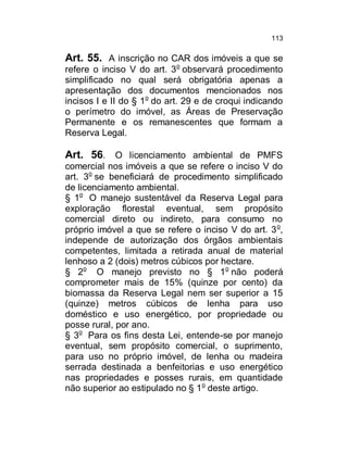 113

Art. 55. A inscrição no CAR dos imóveis a que se
refere o inciso V do art. 3o observará procedimento
simplificado no qual será obrigatória apenas a
apresentação dos documentos mencionados nos
incisos I e II do § 1o do art. 29 e de croqui indicando
o perímetro do imóvel, as Áreas de Preservação
Permanente e os remanescentes que formam a
Reserva Legal.

Art. 56. O licenciamento ambiental de PMFS
comercial nos imóveis a que se refere o inciso V do
art. 3o se beneficiará de procedimento simplificado
de licenciamento ambiental.
§ 1o O manejo sustentável da Reserva Legal para
exploração florestal eventual, sem propósito
comercial direto ou indireto, para consumo no
próprio imóvel a que se refere o inciso V do art. 3 o,
independe de autorização dos órgãos ambientais
competentes, limitada a retirada anual de material
lenhoso a 2 (dois) metros cúbicos por hectare.
§ 2o O manejo previsto no § 1o não poderá
comprometer mais de 15% (quinze por cento) da
biomassa da Reserva Legal nem ser superior a 15
(quinze) metros cúbicos de lenha para uso
doméstico e uso energético, por propriedade ou
posse rural, por ano.
§ 3o Para os fins desta Lei, entende-se por manejo
eventual, sem propósito comercial, o suprimento,
para uso no próprio imóvel, de lenha ou madeira
serrada destinada a benfeitorias e uso energético
nas propriedades e posses rurais, em quantidade
não superior ao estipulado no § 1 o deste artigo.

 