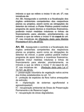 115

imóveis a que se refere o inciso V do art. 3 o, nas
iniciativas de:
Art. 58. Assegurado o controle e a fiscalização dos
órgãos ambientais competentes dos respectivos
planos ou projetos, assim como as obrigações do
detentor do imóvel, o Poder Público poderá instituir
programa de apoio técnico e incentivos financeiros,
podendo incluir medidas indutoras e linhas de
financiamento para atender, prioritariamente, os
imóveis a que se refere o inciso V do caput do art.
3o, nas iniciativas de: (Redação dada pela Medida
Provisória nº 571, de 2012).

Art. 58. Assegurado o controle e a fiscalização dos
órgãos ambientais competentes dos respectivos
planos ou projetos, assim como as obrigações do
detentor do imóvel, o poder público poderá instituir
programa de apoio técnico e incentivos financeiros,
podendo incluir medidas indutoras e linhas de
financiamento para atender, prioritariamente, os
imóveis a que se refere o inciso V do caput do art.
3o, nas iniciativas de:
(Redação dada pela Lei nº
12.727, de 2012).
I - preservação voluntária de vegetação nativa acima
dos limites estabelecidos no art. 12;
II - proteção de espécies da flora nativa ameaçadas
de extinção;
III - implantação de sistemas agroflorestal e
agrossilvipastoril;
IV - recuperação ambiental de Áreas de Preservação
Permanente e de Reserva Legal;
V - recuperação de áreas degradadas;

 