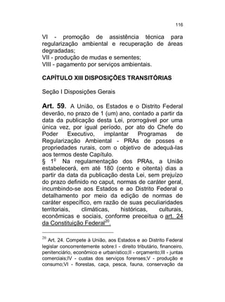 116

VI - promoção de assistência técnica para
regularização ambiental e recuperação de áreas
degradadas;
VII - produção de mudas e sementes;
VIII - pagamento por serviços ambientais.
CAPÍTULO XIII DISPOSIÇÕES TRANSITÓRIAS
Seção I Disposições Gerais

Art. 59. A União, os Estados e o Distrito Federal
deverão, no prazo de 1 (um) ano, contado a partir da
data da publicação desta Lei, prorrogável por uma
única vez, por igual período, por ato do Chefe do
Poder
Executivo,
implantar
Programas
de
Regularização Ambiental - PRAs de posses e
propriedades rurais, com o objetivo de adequá-las
aos termos deste Capítulo.
§ 1o Na regulamentação dos PRAs, a União
estabelecerá, em até 180 (cento e oitenta) dias a
partir da data da publicação desta Lei, sem prejuízo
do prazo definido no caput, normas de caráter geral,
incumbindo-se aos Estados e ao Distrito Federal o
detalhamento por meio da edição de normas de
caráter específico, em razão de suas peculiaridades
territoriais,
climáticas,
históricas,
culturais,
econômicas e sociais, conforme preceitua o art. 24
da Constituição Federal20.
20

Art. 24. Compete à União, aos Estados e ao Distrito Federal
legislar concorrentemente sobre:I - direito tributário, financeiro,
penitenciário, econômico e urbanístico;II - orçamento;III - juntas
comerciais;IV - custas dos serviços forenses;V - produção e
consumo;VI - florestas, caça, pesca, fauna, conservação da

 