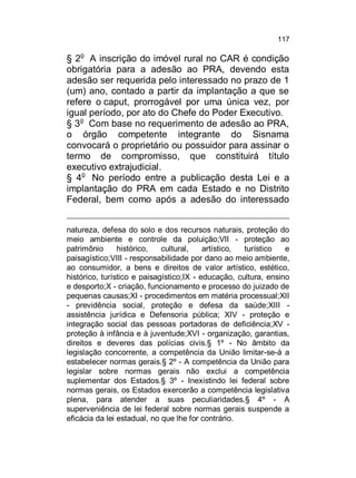 117

§ 2o A inscrição do imóvel rural no CAR é condição
obrigatória para a adesão ao PRA, devendo esta
adesão ser requerida pelo interessado no prazo de 1
(um) ano, contado a partir da implantação a que se
refere o caput, prorrogável por uma única vez, por
igual período, por ato do Chefe do Poder Executivo.
§ 3o Com base no requerimento de adesão ao PRA,
o órgão competente integrante do Sisnama
convocará o proprietário ou possuidor para assinar o
termo de compromisso, que constituirá título
executivo extrajudicial.
§ 4o No período entre a publicação desta Lei e a
implantação do PRA em cada Estado e no Distrito
Federal, bem como após a adesão do interessado
natureza, defesa do solo e dos recursos naturais, proteção do
meio ambiente e controle da poluição;VII - proteção ao
patrimônio
histórico,
cultural,
artístico,
turístico
e
paisagístico;VIII - responsabilidade por dano ao meio ambiente,
ao consumidor, a bens e direitos de valor artístico, estético,
histórico, turístico e paisagístico;IX - educação, cultura, ensino
e desporto;X - criação, funcionamento e processo do juizado de
pequenas causas;XI - procedimentos em matéria processual;XII
- previdência social, proteção e defesa da saúde;XIII assistência jurídica e Defensoria pública; XIV - proteção e
integração social das pessoas portadoras de deficiência;XV proteção à infância e à juventude;XVI - organização, garantias,
direitos e deveres das polícias civis.§ 1º - No âmbito da
legislação concorrente, a competência da União limitar-se-á a
estabelecer normas gerais.§ 2º - A competência da União para
legislar sobre normas gerais não exclui a competência
suplementar dos Estados.§ 3º - Inexistindo lei federal sobre
normas gerais, os Estados exercerão a competência legislativa
plena, para atender a suas peculiaridades.§ 4º - A
superveniência de lei federal sobre normas gerais suspende a
eficácia da lei estadual, no que lhe for contrário.

 