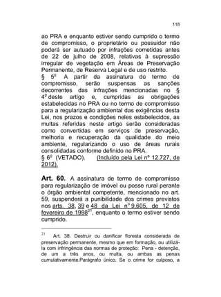 118

ao PRA e enquanto estiver sendo cumprido o termo
de compromisso, o proprietário ou possuidor não
poderá ser autuado por infrações cometidas antes
de 22 de julho de 2008, relativas à supressão
irregular de vegetação em Áreas de Preservação
Permanente, de Reserva Legal e de uso restrito.
§ 5o A partir da assinatura do termo de
compromisso, serão suspensas as sanções
decorrentes das infrações mencionadas no §
4o deste artigo e, cumpridas as obrigações
estabelecidas no PRA ou no termo de compromisso
para a regularização ambiental das exigências desta
Lei, nos prazos e condições neles estabelecidos, as
multas referidas neste artigo serão consideradas
como convertidas em serviços de preservação,
melhoria e recuperação da qualidade do meio
ambiente, regularizando o uso de áreas rurais
consolidadas conforme definido no PRA.
§ 6o (VETADO).
(Incluído pela Lei nº 12.727, de
2012).

Art. 60. A assinatura de termo de compromisso
para regularização de imóvel ou posse rural perante
o órgão ambiental competente, mencionado no art.
59, suspenderá a punibilidade dos crimes previstos
nos arts. 38, 39 e 48 da Lei no 9.605, de 12 de
fevereiro de 199821, enquanto o termo estiver sendo
cumprido.
21

Art. 38. Destruir ou danificar floresta considerada de
preservação permanente, mesmo que em formação, ou utilizála com infringência das normas de proteção: Pena - detenção,
de um a três anos, ou multa, ou ambas as penas
cumulativamente.Parágrafo único. Se o crime for culposo, a

 