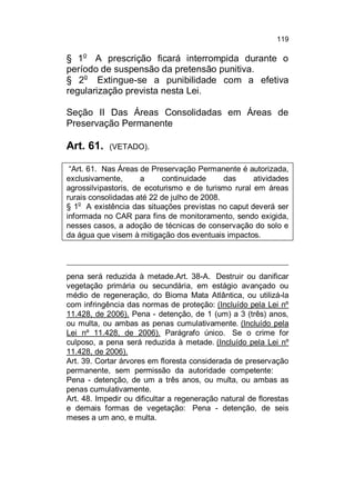 119

§ 1o A prescrição ficará interrompida durante o
período de suspensão da pretensão punitiva.
§ 2o Extingue-se a punibilidade com a efetiva
regularização prevista nesta Lei.
Seção II Das Áreas Consolidadas em Áreas de
Preservação Permanente

Art. 61.

(VETADO).

“Art. 61. Nas Áreas de Preservação Permanente é autorizada,
exclusivamente,
a
continuidade
das
atividades
agrossilvipastoris, de ecoturismo e de turismo rural em áreas
rurais consolidadas até 22 de julho de 2008.
§ 1o A existência das situações previstas no caput deverá ser
informada no CAR para fins de monitoramento, sendo exigida,
nesses casos, a adoção de técnicas de conservação do solo e
da água que visem à mitigação dos eventuais impactos.

pena será reduzida à metade.Art. 38-A. Destruir ou danificar
vegetação primária ou secundária, em estágio avançado ou
médio de regeneração, do Bioma Mata Atlântica, ou utilizá-la
com infringência das normas de proteção: (Incluído pela Lei nº
11.428, de 2006). Pena - detenção, de 1 (um) a 3 (três) anos,
ou multa, ou ambas as penas cumulativamente. (Incluído pela
Lei nº 11.428, de 2006). Parágrafo único. Se o crime for
culposo, a pena será reduzida à metade. (Incluído pela Lei nº
11.428, de 2006).
Art. 39. Cortar árvores em floresta considerada de preservação
permanente, sem permissão da autoridade competente:
Pena - detenção, de um a três anos, ou multa, ou ambas as
penas cumulativamente.
Art. 48. Impedir ou dificultar a regeneração natural de florestas
e demais formas de vegetação: Pena - detenção, de seis
meses a um ano, e multa.

 