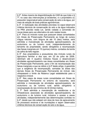120
o

§ 2 Antes mesmo da disponibilização do CAR de que trata o §
o
1 , no caso das intervenções já existentes, é o proprietário ou
possuidor responsável pela conservação do solo e da água, por
meio de adoção de boas práticas agronômicas.
§ 3o A realização das atividades previstas no caput observará
critérios técnicos de conservação do solo e da água indicados
no PRA previsto nesta Lei, sendo vedada a conversão de
novas áreas para uso alternativo do solo nestes locais.
o
§ 4 Para os imóveis rurais que possuam áreas consolidadas
em Áreas de Preservação Permanente ao longo de cursos
d’água naturais, com largura de até 10 (dez) metros, será
admitida a manutenção de atividades agrossilvipastoris, de
ecoturismo ou de turismo rural, independentemente do
tamanho da propriedade, sendo obrigatória a recomposição
das faixas marginais em 15 (quinze) metros, contados da borda
da calha do leito regular.
§ 5o Aos proprietários e possuidores dos imóveis rurais da
agricultura familiar e dos que, em 22 de julho de 2008,
detinham até 4 (quatro) módulos fiscais e desenvolviam
atividades agrossilvipastoris nas áreas consolidadas em Áreas
de Preservação Permanente, para o fim de recomposição das
faixas marginais a que se refere o § 4o deste artigo, é garantido
que a exigência de recomposição, somadas as áreas das
demais Áreas de Preservação Permanente do imóvel, não
ultrapassará o limite da Reserva Legal estabelecida para o
respectivo imóvel.
§ 6o Nos casos de áreas rurais consolidadas em Áreas de
Preservação Permanente no entorno de nascentes, será
admitida a manutenção de atividades agrossilvipastoris, de
ecoturismo ou de turismo rural, sendo obrigatória a
recomposição do raio mínimo de 30 (trinta) metros.
§ 7o Será admitida a manutenção de residências e da
infraestrutura associada às atividades agrossilvipastoris, de
ecoturismo e de turismo rural, inclusive o acesso a essas
atividades, independentemente das determinações contidas no
§ 4o, desde que não estejam em área de risco de agravamento
de processos erosivos e de inundações e sejam observados
critérios técnicos de conservação do solo e da água.

 