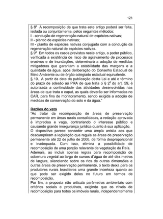 121
o

§ 8 A recomposição de que trata este artigo poderá ser feita,
isolada ou conjuntamente, pelos seguintes métodos:
I - condução de regeneração natural de espécies nativas;
II - plantio de espécies nativas;
III - plantio de espécies nativas conjugado com a condução da
regeneração natural de espécies nativas.
o
§ 9 Em todos os casos previstos neste artigo, o poder público,
verificada a existência de risco de agravamento de processos
erosivos e de inundações, determinará a adoção de medidas
mitigadoras que garantam a estabilidade das margens e a
qualidade da água, após deliberação do Conselho Estadual de
Meio Ambiente ou de órgão colegiado estadual equivalente.
§ 10. A partir da data da publicação desta Lei e até o término
o
do prazo de adesão ao PRA de que trata o § 2 do art. 59, é
autorizada a continuidade das atividades desenvolvidas nas
áreas de que trata o caput, as quais deverão ser informadas no
CAR, para fins de monitoramento, sendo exigida a adoção de
medidas de conservação do solo e da água.”
Razões do veto
“Ao tratar da recomposição de áreas de preservação
permanente em áreas rurais consolidadas, a redação aprovada
é imprecisa e vaga, contrariando o interesse público e
causando grande insegurança jurídica quanto à sua aplicação.
O dispositivo parece conceder uma ampla anistia aos que
descumpriram a legislação que regula as áreas de preservação
permanente até 22 de julho de 2008, de forma desproporcional
e inadequada. Com isso, elimina a possibilidade de
recomposição de uma porção relevante da vegetação do País.
Ademais, ao incluir apenas regras para recomposição de
cobertura vegetal ao largo de cursos d´água de até dez metros
de largura, silenciando sobre os rios de outras dimensões e
outras áreas de preservação permanente, o texto deixa para os
produtores rurais brasileiros uma grande incerteza quanto ao
que pode ser exigido deles no futuro em termos de
recomposição.
Por fim, a proposta não articula parâmetros ambientais com
critérios sociais e produtivos, exigindo que os níveis de
recomposição para todos os imóveis rurais, independentemente

 