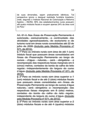 122

de suas dimensões, sejam praticamente idênticos. Tal
perspectiva ignora a desigual realidade fundiária brasileira,
onde, segundo o Instituto Nacional de Colonização e Reforma
Agrária – INCRA, 90% dos estabelecimentos rurais possuem
até quatro módulos fiscais e ocupam apenas 24% da área rural
do País.”

Art. 61-A. Nas Áreas de Preservação Permanente é
autorizada, exclusivamente, a continuidade das
atividades agrossilvipastoris, de ecoturismo e de
turismo rural em áreas rurais consolidadas até 22 de
julho de 2008. (Incluído pela Medida Provisória nº
571, de 2012).
§ 1o Para os imóveis rurais com área de até 1 (um)
módulo fiscal que possuam áreas consolidadas em
Áreas de Preservação Permanente ao longo de
cursos d’água naturais, será obrigatória a
recomposição das respectivas faixas marginais em 5
(cinco) metros, contados da borda da calha do leito
regular, independentemente da largura do curso
d´água. (Incluído pela Medida Provisória nº 571, de
2012).
§ 2o Para os imóveis rurais com área superior a 1
(um) módulo fiscal e de até 2 (dois) módulos fiscais
que possuam áreas consolidadas em Áreas de
Preservação Permanente ao longo de cursos d’água
naturais, será obrigatória a recomposição das
respectivas faixas marginais em 8 (oito) metros,
contados da borda da calha do leito regular,
independente da largura do curso d´água. (Incluído
pela Medida Provisória nº 571, de 2012).
§ 3o Para os imóveis rurais com área superior a 2
(dois) módulos fiscais e de até 4 (quatro) módulos

 