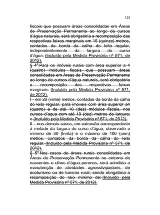 123

fiscais que possuam áreas consolidadas em Áreas
de Preservação Permanente ao longo de cursos
d’água naturais, será obrigatória a recomposição das
respectivas faixas marginais em 15 (quinze) metros,
contados da borda da calha do leito regular,
independentemente
da
largura
do
curso
d’água. (Incluído pela Medida Provisória nº 571, de
2012).
§ 4o Para os imóveis rurais com área superior a 4
(quatro) módulos fiscais que possuam áreas
consolidadas em Áreas de Preservação Permanente
ao longo de cursos d’água naturais, será obrigatória
a
recomposição
das
respectivas
faixas
marginais: (Incluído pela Medida Provisória nº 571,
de 2012).
I - em 20 (vinte) metros, contados da borda da calha
do leito regular, para imóveis com área superior a4
(quatro) e de até 10 (dez) módulos fiscais, nos
cursos d’agua com até 10 (dez) metros de largura;
e (Incluído pela Medida Provisória nº 571, de 2012).
II - nos demais casos, em extensão correspondente
à metade da largura do curso d’água, observado o
mínimo de 30 (trinta) e o máximo de 100 (cem)
metros, contados da borda da calha do leito
regular. (Incluído pela Medida Provisória nº 571, de
2012).
§ 5o Nos casos de áreas rurais consolidadas em
Áreas de Preservação Permanente no entorno de
nascentes e olhos d’água perenes, será admitida a
manutenção de atividades agrossilvipastoris, de
ecoturismo ou de turismo rural, sendo obrigatória a
recomposição do raio mínimo de: (Incluído pela
Medida Provisória nº 571, de 2012).

 