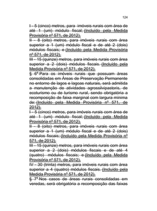 124

I - 5 (cinco) metros, para imóveis rurais com área de
até 1 (um) módulo fiscal; (Incluído pela Medida
Provisória nº 571, de 2012).
II - 8 (oito) metros, para imóveis rurais com área
superior a 1 (um) módulo fiscal e de até 2 (dois)
módulos fiscais; e (Incluído pela Medida Provisória
nº 571, de 2012).
III - 15 (quinze) metros, para imóveis rurais com área
superior a 2 (dois) módulos fiscais. (Incluído pela
Medida Provisória nº 571, de 2012).
§ 6o Para os imóveis rurais que possuam áreas
consolidadas em Áreas de Preservação Permanente
no entorno de lagos e lagoas naturais, será admitida
a manutenção de atividades agrossilvipastoris, de
ecoturismo ou de turismo rural, sendo obrigatória a
recomposição de faixa marginal com largura mínima
de: (Incluído pela Medida Provisória nº 571, de
2012).
I - 5 (cinco) metros, para imóveis rurais com área de
até 1 (um) módulo fiscal; (Incluído pela Medida
Provisória nº 571, de 2012).
II - 8 (oito) metros, para imóveis rurais com área
superior a 1 (um) módulo fiscal e de até 2 (dois)
módulos fiscais; (Incluído pela Medida Provisória nº
571, de 2012).
III - 15 (quinze) metros, para imóveis rurais com área
superior a 2 (dois) módulos fiscais e de até 4
(quatro) módulos fiscais; e (Incluído pela Medida
Provisória nº 571, de 2012).
IV - 30 (trinta) metros, para imóveis rurais com área
superior a 4 (quatro) módulos fiscais. (Incluído pela
Medida Provisória nº 571, de 2012).
§ 7o Nos casos de áreas rurais consolidadas em
veredas, será obrigatória a recomposição das faixas

 