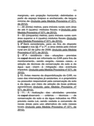 125

marginais, em projeção horizontal, delimitadas a
partir do espaço brejoso e encharcado, de largura
mínima de: (Incluído pela Medida Provisória nº 571,
de 2012).
I - 30 (trinta) metros, para imóveis rurais com área
de até 4 (quatro) módulos fiscais; e (Incluído pela
Medida Provisória nº 571, de 2012).
II - 50 (cinquenta) metros, para imóveis rurais com
área superior a 4 (quatro) módulos fiscais. (Incluído
pela Medida Provisória nº 571, de 2012).
§ 8o Será considerada, para os fins do disposto
no caput e nos §§ 1o a 7o, a área detida pelo imóvel
rural em 22 de julho de 2008. (Incluído pela Medida
Provisória nº 571, de 2012).
§ 9o A existência das situações previstas
no caput deverá ser informada no CAR para fins de
monitoramento, sendo exigida, nesses casos, a
adoção de técnicas de conservação do solo e da
água que visem à mitigação dos eventuais
impactos. (Incluído pela Medida Provisória nº 571, de
2012).
§ 10. Antes mesmo da disponibilização do CAR, no
caso das intervenções já existentes, é o proprietário
ou possuidor responsável pela conservação do solo
e da água, por meio de adoção de boas práticas
agronômicas. (Incluído pela Medida Provisória nº
571, de 2012).
§ 11. A realização das atividades previstas
no caput observará
critérios
técnicos
de
conservação do solo e da água indicados no PRA
previsto nesta Lei, sendo vedada a conversão de
novas áreas para uso alternativo do solo nesses
locais. (Incluído pela Medida Provisória nº 571, de
2012).

 