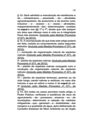 126

§ 12. Será admitida a manutenção de residências e
da
infraestrutura
associada
às
atividades
agrossilvipastoris, de ecoturismo e de turismo rural,
inclusive
o
acesso
a
essas
atividades,
independentemente das determinações contidas
no caput e nos §§ 1o a 7o, desde que não estejam
em área que ofereça risco à vida ou à integridade
física das pessoas. (Incluído pela Medida Provisória
nº 571, de 2012).
§ 13. A recomposição de que trata este artigo poderá
ser feita, isolada ou conjuntamente, pelos seguintes
métodos: (Incluído pela Medida Provisória nº 571, de
2012).
I - condução de regeneração natural de espécies
nativas; (Incluído pela Medida Provisória nº 571, de
2012).
II - plantio de espécies nativas; (Incluído pela Medida
Provisória nº 571, de 2012).
III - plantio de espécies nativas conjugado com a
condução da regeneração natural de espécies
nativas; (Incluído pela Medida Provisória nº 571, de
2012).
IV - plantio de espécies lenhosas, perenes ou de
ciclo longo, sendo nativas e exóticas, no caso dos
imóveis a que se refere o inciso V do caput do art.
3º. (Incluído pela Medida Provisória nº 571, de
2012).
§ 14. Em todos os casos previstos neste artigo, o
Poder Público, verificada a existência de risco de
agravamento de processos erosivos ou de
inundações, determinará a adoção de medidas
mitigadoras que garantam a estabilidade das
margens e a qualidade da água, após deliberação do
Conselho Estadual de Meio Ambiente ou de órgão

 