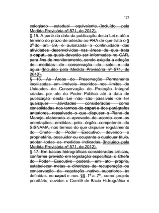 127

colegiado estadual equivalente. (Incluído pela
Medida Provisória nº 571, de 2012).
§ 15. A partir da data da publicação desta Lei e até o
término do prazo de adesão ao PRA de que trata o §
2o do art. 59, é autorizada a continuidade das
atividades desenvolvidas nas áreas de que trata
o caput, as quais deverão ser informadas no CAR,
para fins de monitoramento, sendo exigida a adoção
de medidas de conservação do solo e da
água. (Incluído pela Medida Provisória nº 571, de
2012).
§ 16. As Áreas de Preservação Permanente
localizadas em imóveis inseridos nos limites de
Unidades de Conservação de Proteção Integral
criadas por ato do Poder Público até a data de
publicação desta Lei não são passíveis de ter
quaisquer
atividades
consideradas
como
consolidadas nos termos do caput e dos parágrafos
anteriores, ressalvado o que dispuser o Plano de
Manejo elaborado e aprovado de acordo com as
orientações emitidas pelo órgão competente do
SISNAMA, nos termos do que dispuser regulamento
do Chefe do Poder Executivo, devendo o
proprietário, possuidor ou ocupante a qualquer título,
adotar todas as medidas indicadas. (Incluído pela
Medida Provisória nº 571, de 2012).
§ 17. Em bacias hidrográficas consideradas críticas,
conforme previsto em legislação específica, o Chefe
do Poder Executivo poderá, em ato próprio,
estabelecer metas e diretrizes de recuperação ou
conservação da vegetação nativa superiores às
definidas no caput e nos §§ 1o a 7o, como projeto
prioritário, ouvidos o Comitê de Bacia Hidrográfica e

 