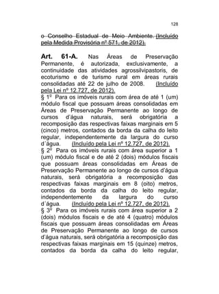 128

o Conselho Estadual de Meio Ambiente. (Incluído
pela Medida Provisória nº 571, de 2012).

Art.

61-A.
Nas Áreas de Preservação
Permanente, é autorizada, exclusivamente, a
continuidade das atividades agrossilvipastoris, de
ecoturismo e de turismo rural em áreas rurais
consolidadas até 22 de julho de 2008.
(Incluído
pela Lei nº 12.727, de 2012).
§ 1o Para os imóveis rurais com área de até 1 (um)
módulo fiscal que possuam áreas consolidadas em
Áreas de Preservação Permanente ao longo de
cursos d’água naturais, será obrigatória a
recomposição das respectivas faixas marginais em 5
(cinco) metros, contados da borda da calha do leito
regular, independentemente da largura do curso
d´água.
(Incluído pela Lei nº 12.727, de 2012).
§ 2o Para os imóveis rurais com área superior a 1
(um) módulo fiscal e de até 2 (dois) módulos fiscais
que possuam áreas consolidadas em Áreas de
Preservação Permanente ao longo de cursos d’água
naturais, será obrigatória a recomposição das
respectivas faixas marginais em 8 (oito) metros,
contados da borda da calha do leito regular,
independentemente
da
largura
do
curso
d´água.
(Incluído pela Lei nº 12.727, de 2012).
§ 3o Para os imóveis rurais com área superior a 2
(dois) módulos fiscais e de até 4 (quatro) módulos
fiscais que possuam áreas consolidadas em Áreas
de Preservação Permanente ao longo de cursos
d’água naturais, será obrigatória a recomposição das
respectivas faixas marginais em 15 (quinze) metros,
contados da borda da calha do leito regular,

 