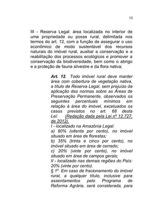 13

III - Reserva Legal: área localizada no interior de
uma propriedade ou posse rural, delimitada nos
termos do art. 12, com a função de assegurar o uso
econômico de modo sustentável dos recursos
naturais do imóvel rural, auxiliar a conservação e a
reabilitação dos processos ecológicos e promover a
conservação da biodiversidade, bem como o abrigo
e a proteção de fauna silvestre e da flora nativa;
Art. 12. Todo imóvel rural deve manter
área com cobertura de vegetação nativa,
a título de Reserva Legal, sem prejuízo da
aplicação das normas sobre as Áreas de
Preservação Permanente, observados os
seguintes percentuais mínimos em
relação à área do imóvel, excetuados os
casos previstos no art. 68 desta
Lei:
(Redação dada pela Lei nº 12.727,
de 2012).
I - localizado na Amazônia Legal:
a) 80% (oitenta por cento), no imóvel
situado em área de florestas;
b) 35% (trinta e cinco por cento), no
imóvel situado em área de cerrado;
c) 20% (vinte por cento), no imóvel
situado em área de campos gerais;
II - localizado nas demais regiões do País:
20% (vinte por cento).
§ 1o Em caso de fracionamento do imóvel
rural, a qualquer título, inclusive para
assentamentos
pelo
Programa
de
Reforma Agrária, será considerada, para

 