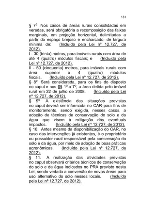 131

§ 7o Nos casos de áreas rurais consolidadas em
veredas, será obrigatória a recomposição das faixas
marginais, em projeção horizontal, delimitadas a
partir do espaço brejoso e encharcado, de largura
mínima de:
(Incluído pela Lei nº 12.727, de
2012).
I - 30 (trinta) metros, para imóveis rurais com área de
até 4 (quatro) módulos fiscais; e
(Incluído pela
Lei nº 12.727, de 2012).
II - 50 (cinquenta) metros, para imóveis rurais com
área
superior
a
4
(quatro)
módulos
fiscais.
(Incluído pela Lei nº 12.727, de 2012).
§ 8o Será considerada, para os fins do disposto
no caput e nos §§ 1o a 7o, a área detida pelo imóvel
rural em 22 de julho de 2008.
(Incluído pela Lei
nº 12.727, de 2012).
§ 9o A existência das situações previstas
no caput deverá ser informada no CAR para fins de
monitoramento, sendo exigida, nesses casos, a
adoção de técnicas de conservação do solo e da
água que visem à mitigação dos eventuais
impactos.
(Incluído pela Lei nº 12.727, de 2012).
§ 10. Antes mesmo da disponibilização do CAR, no
caso das intervenções já existentes, é o proprietário
ou possuidor rural responsável pela conservação do
solo e da água, por meio de adoção de boas práticas
agronômicas.
(Incluído pela Lei nº 12.727, de
2012).
§ 11. A realização das atividades previstas
no caput observará critérios técnicos de conservação
do solo e da água indicados no PRA previsto nesta
Lei, sendo vedada a conversão de novas áreas para
uso alternativo do solo nesses locais.
(Incluído
pela Lei nº 12.727, de 2012).

 