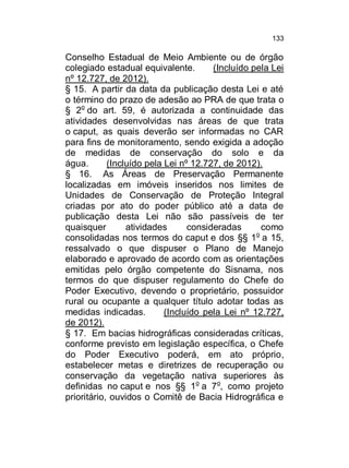 133

Conselho Estadual de Meio Ambiente ou de órgão
colegiado estadual equivalente.
(Incluído pela Lei
nº 12.727, de 2012).
§ 15. A partir da data da publicação desta Lei e até
o término do prazo de adesão ao PRA de que trata o
§ 2o do art. 59, é autorizada a continuidade das
atividades desenvolvidas nas áreas de que trata
o caput, as quais deverão ser informadas no CAR
para fins de monitoramento, sendo exigida a adoção
de medidas de conservação do solo e da
água.
(Incluído pela Lei nº 12.727, de 2012).
§ 16. As Áreas de Preservação Permanente
localizadas em imóveis inseridos nos limites de
Unidades de Conservação de Proteção Integral
criadas por ato do poder público até a data de
publicação desta Lei não são passíveis de ter
quaisquer
atividades
consideradas
como
o
consolidadas nos termos do caput e dos §§ 1 a 15,
ressalvado o que dispuser o Plano de Manejo
elaborado e aprovado de acordo com as orientações
emitidas pelo órgão competente do Sisnama, nos
termos do que dispuser regulamento do Chefe do
Poder Executivo, devendo o proprietário, possuidor
rural ou ocupante a qualquer título adotar todas as
medidas indicadas.
(Incluído pela Lei nº 12.727,
de 2012).
§ 17. Em bacias hidrográficas consideradas críticas,
conforme previsto em legislação específica, o Chefe
do Poder Executivo poderá, em ato próprio,
estabelecer metas e diretrizes de recuperação ou
conservação da vegetação nativa superiores às
definidas no caput e nos §§ 1o a 7o, como projeto
prioritário, ouvidos o Comitê de Bacia Hidrográfica e

 