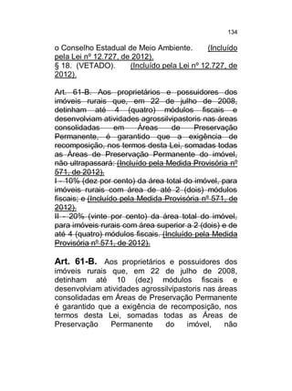 134

o Conselho Estadual de Meio Ambiente.
(Incluído
pela Lei nº 12.727, de 2012).
§ 18. (VETADO).
(Incluído pela Lei nº 12.727, de
2012).
Art. 61-B. Aos proprietários e possuidores dos
imóveis rurais que, em 22 de julho de 2008,
detinham até 4 (quatro) módulos fiscais e
desenvolviam atividades agrossilvipastoris nas áreas
consolidadas
em
Áreas
de
Preservação
Permanente, é garantido que a exigência de
recomposição, nos termos desta Lei, somadas todas
as Áreas de Preservação Permanente do imóvel,
não ultrapassará: (Incluído pela Medida Provisória nº
571, de 2012).
I - 10% (dez por cento) da área total do imóvel, para
imóveis rurais com área de até 2 (dois) módulos
fiscais; e (Incluído pela Medida Provisória nº 571, de
2012).
II - 20% (vinte por cento) da área total do imóvel,
para imóveis rurais com área superior a 2 (dois) e de
até 4 (quatro) módulos fiscais. (Incluído pela Medida
Provisória nº 571, de 2012).

Art. 61-B. Aos proprietários e possuidores dos
imóveis rurais que, em 22 de julho de 2008,
detinham até 10 (dez) módulos fiscais e
desenvolviam atividades agrossilvipastoris nas áreas
consolidadas em Áreas de Preservação Permanente
é garantido que a exigência de recomposição, nos
termos desta Lei, somadas todas as Áreas de
Preservação
Permanente
do
imóvel,
não

 