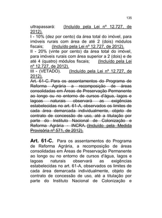135

ultrapassará:
(Incluído pela Lei nº 12.727, de
2012).
I - 10% (dez por cento) da área total do imóvel, para
imóveis rurais com área de até 2 (dois) módulos
fiscais;
(Incluído pela Lei nº 12.727, de 2012).
II - 20% (vinte por cento) da área total do imóvel,
para imóveis rurais com área superior a 2 (dois) e de
até 4 (quatro) módulos fiscais;
(Incluído pela Lei
nº 12.727, de 2012).
III - (VETADO).
(Incluído pela Lei nº 12.727, de
2012).
Art. 61-C. Para os assentamentos do Programa de
Reforma Agrária a recomposição de áreas
consolidadas em Áreas de Preservação Permanente
ao longo ou no entorno de cursos d'água, lagos e
lagoas
naturais
observará
as
exigências
estabelecidas no art. 61-A, observados os limites de
cada área demarcada individualmente, objeto de
contrato de concessão de uso, até a titulação por
parte do Instituto Nacional de Colonização e
Reforma Agrária - INCRA. (Incluído pela Medida
Provisória nº 571, de 2012).

Art. 61-C. Para os assentamentos do Programa
de Reforma Agrária, a recomposição de áreas
consolidadas em Áreas de Preservação Permanente
ao longo ou no entorno de cursos d'água, lagos e
lagoas
naturais
observará
as
exigências
estabelecidas no art. 61-A, observados os limites de
cada área demarcada individualmente, objeto de
contrato de concessão de uso, até a titulação por
parte do Instituto Nacional de Colonização e

 