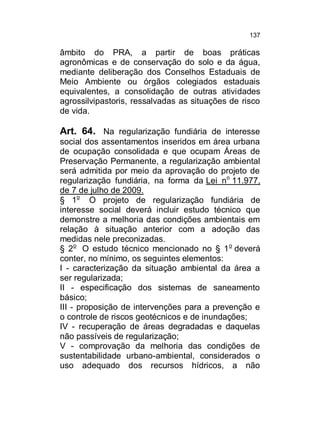 137

âmbito do PRA, a partir de boas práticas
agronômicas e de conservação do solo e da água,
mediante deliberação dos Conselhos Estaduais de
Meio Ambiente ou órgãos colegiados estaduais
equivalentes, a consolidação de outras atividades
agrossilvipastoris, ressalvadas as situações de risco
de vida.

Art. 64. Na regularização fundiária de interesse
social dos assentamentos inseridos em área urbana
de ocupação consolidada e que ocupam Áreas de
Preservação Permanente, a regularização ambiental
será admitida por meio da aprovação do projeto de
regularização fundiária, na forma da Lei no 11.977,
de 7 de julho de 2009.
§ 1o O projeto de regularização fundiária de
interesse social deverá incluir estudo técnico que
demonstre a melhoria das condições ambientais em
relação à situação anterior com a adoção das
medidas nele preconizadas.
§ 2o O estudo técnico mencionado no § 1 o deverá
conter, no mínimo, os seguintes elementos:
I - caracterização da situação ambiental da área a
ser regularizada;
II - especificação dos sistemas de saneamento
básico;
III - proposição de intervenções para a prevenção e
o controle de riscos geotécnicos e de inundações;
IV - recuperação de áreas degradadas e daquelas
não passíveis de regularização;
V - comprovação da melhoria das condições de
sustentabilidade urbano-ambiental, considerados o
uso adequado dos recursos hídricos, a não

 