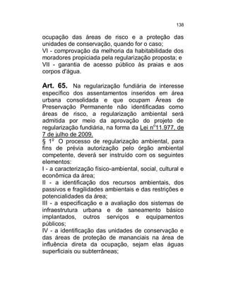 138

ocupação das áreas de risco e a proteção das
unidades de conservação, quando for o caso;
VI - comprovação da melhoria da habitabilidade dos
moradores propiciada pela regularização proposta; e
VII - garantia de acesso público às praias e aos
corpos d'água.

Art. 65. Na regularização fundiária de interesse
específico dos assentamentos inseridos em área
urbana consolidada e que ocupam Áreas de
Preservação Permanente não identificadas como
áreas de risco, a regularização ambiental será
admitida por meio da aprovação do projeto de
regularização fundiária, na forma da Lei no11.977, de
7 de julho de 2009.
§ 1o O processo de regularização ambiental, para
fins de prévia autorização pelo órgão ambiental
competente, deverá ser instruído com os seguintes
elementos:
I - a caracterização físico-ambiental, social, cultural e
econômica da área;
II - a identificação dos recursos ambientais, dos
passivos e fragilidades ambientais e das restrições e
potencialidades da área;
III - a especificação e a avaliação dos sistemas de
infraestrutura urbana e de saneamento básico
implantados, outros serviços e equipamentos
públicos;
IV - a identificação das unidades de conservação e
das áreas de proteção de mananciais na área de
influência direta da ocupação, sejam elas águas
superficiais ou subterrâneas;

 