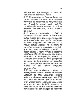14

fins do disposto do caput, a área do
imóvel antes do fracionamento.
§ 2o O percentual de Reserva Legal em
imóvel situado em área de formações
florestais, de cerrado ou de campos gerais
na Amazônia Legal será definido
considerando separadamente os índices
contidos nas alíneas a, b e c do inciso I
do caput.
§ 3o Após a implantação do CAR, a
supressão de novas áreas de floresta ou
outras formas de vegetação nativa apenas
será autorizada pelo órgão ambiental
estadual integrante do Sisnama se o
imóvel estiver inserido no mencionado
cadastro, ressalvado o previsto no art. 30.
§ 4o Nos casos da alínea a do inciso I, o
poder público poderá reduzir a Reserva
Legal para até 50% (cinquenta por cento),
para fins de recomposição, quando o
Município tiver mais de 50% (cinquenta
por cento) da área ocupada por unidades
de conservação da natureza de domínio
público
e
por
terras
indígenas
homologadas.
§ 5o Nos casos da alínea a do inciso I, o
poder público estadual, ouvido o Conselho
Estadual de Meio Ambiente, poderá
reduzir a Reserva Legal para até 50%
(cinquenta por cento), quando o Estado
tiver Zoneamento Ecológico-Econômico
aprovado e mais de 65% (sessenta e
cinco por cento) do seu território ocupado
por unidades de conservação da natureza

 