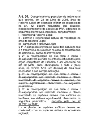 140

Art. 66. O proprietário ou possuidor de imóvel rural
que detinha, em 22 de julho de 2008, área de
Reserva Legal em extensão inferior ao estabelecido
no art. 12, poderá regularizar sua situação,
independentemente da adesão ao PRA, adotando as
seguintes alternativas, isolada ou conjuntamente:
I - recompor a Reserva Legal;
II - permitir a regeneração natural da vegetação na
área de Reserva Legal;
III - compensar a Reserva Legal.
§ 1o A obrigação prevista no caput tem natureza real
e é transmitida ao sucessor no caso de transferência
de domínio ou posse do imóvel rural.
§ 2o A recomposição de que trata o inciso I
do caput deverá atender os critérios estipulados pelo
órgão competente do Sisnama e ser concluída em
até 20 (vinte) anos, abrangendo, a cada 2 (dois)
anos, no mínimo 1/10 (um décimo) da área total
necessária à sua complementação.
§ 3o A recomposição de que trata o inciso I
do caput poderá ser realizada mediante o plantio
intercalado de espécies nativas e exóticas, em
sistema agroflorestal, observados os seguintes
parâmetros:
§ 3o A recomposição de que trata o inciso I
do caput poderá ser realizada mediante o plantio
intercalado de espécies nativas com exóticas ou
frutíferas, em sistema agroflorestal, observados os
seguintes parâmetros:
(Incluído pela Lei nº
12.727, de 2012).
I - o plantio de espécies exóticas deverá ser
combinado com as espécies nativas de ocorrência
regional;

 