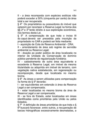 141

II - a área recomposta com espécies exóticas não
poderá exceder a 50% (cinquenta por cento) da área
total a ser recuperada.
§ 4o Os proprietários ou possuidores do imóvel que
optarem por recompor a Reserva Legal na forma dos
§§ 2o e 3o terão direito à sua exploração econômica,
nos termos desta Lei.
§ 5o A compensação de que trata o inciso III
do caput deverá ser precedida pela inscrição da
propriedade no CAR e poderá ser feita mediante:
I - aquisição de Cota de Reserva Ambiental - CRA;
II - arrendamento de área sob regime de servidão
ambiental ou Reserva Legal;
III - doação ao poder público de área localizada no
interior de Unidade de Conservação de domínio
público pendente de regularização fundiária;
IV - cadastramento de outra área equivalente e
excedente à Reserva Legal, em imóvel de mesma
titularidade ou adquirida em imóvel de terceiro, com
vegetação nativa estabelecida, em regeneração ou
recomposição, desde que localizada no mesmo
bioma.
§ 6o As áreas a serem utilizadas para compensação
na forma do § 5o deverão:
I - ser equivalentes em extensão à área da Reserva
Legal a ser compensada;
II - estar localizadas no mesmo bioma da área de
Reserva Legal a ser compensada;
III - se fora do Estado, estar localizadas em áreas
identificadas como prioritárias pela União ou pelos
Estados.
§ 7o A definição de áreas prioritárias de que trata o §
6o buscará favorecer, entre outros, a recuperação de
bacias hidrográficas excessivamente desmatadas, a

 
