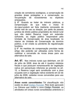 142

criação de corredores ecológicos, a conservação de
grandes áreas protegidas e a conservação ou
recuperação de ecossistemas ou espécies
ameaçados.
§ 8o Quando se tratar de imóveis públicos, a
compensação de que trata o inciso III
do caput poderá ser feita mediante concessão de
direito real de uso ou doação, por parte da pessoa
jurídica de direito público proprietária de imóvel rural
que não detém Reserva Legal em extensão
suficiente, ao órgão público responsável pela
Unidade de Conservação de área localizada no
interior de Unidade de Conservação de domínio
público, a ser criada ou pendente de regularização
fundiária.
§ 9o As medidas de compensação previstas neste
artigo não poderão ser utilizadas como forma de
viabilizar a conversão de novas áreas para uso
alternativo do solo.

Art. 67. Nos imóveis rurais que detinham, em 22
de julho de 2008, área de até 4 (quatro) módulos
fiscais e que possuam remanescente de vegetação
nativa em percentuais inferiores ao previsto no art.
12, a Reserva Legal será constituída com a área
ocupada com a vegetação nativa existente em 22 de
julho de 2008, vedadas novas conversões para uso
alternativo do solo.
Áreas rurais consolidadas: Tal classificação não
existe no atual Código Florestal. Pelo texto aprovado
na Câmara que institui o novo Código Florestal, as
atividades em áreas rurais consolidadas anteriores a

 