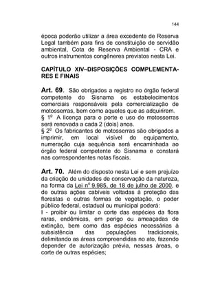 144

época poderão utilizar a área excedente de Reserva
Legal também para fins de constituição de servidão
ambiental, Cota de Reserva Ambiental - CRA e
outros instrumentos congêneres previstos nesta Lei.
CAPÍTULO XIV–DISPOSIÇÕES COMPLEMENTARES E FINAIS

Art. 69. São obrigados a registro no órgão federal
competente do Sisnama os estabelecimentos
comerciais responsáveis pela comercialização de
motosserras, bem como aqueles que as adquirirem.
§ 1o A licença para o porte e uso de motosserras
será renovada a cada 2 (dois) anos.
§ 2o Os fabricantes de motosserras são obrigados a
imprimir, em local visível do equipamento,
numeração cuja sequência será encaminhada ao
órgão federal competente do Sisnama e constará
nas correspondentes notas fiscais.

Art. 70. Além do disposto nesta Lei e sem prejuízo
da criação de unidades de conservação da natureza,
na forma da Lei no 9.985, de 18 de julho de 2000, e
de outras ações cabíveis voltadas à proteção das
florestas e outras formas de vegetação, o poder
público federal, estadual ou municipal poderá:
I - proibir ou limitar o corte das espécies da flora
raras, endêmicas, em perigo ou ameaçadas de
extinção, bem como das espécies necessárias à
subsistência
das
populações
tradicionais,
delimitando as áreas compreendidas no ato, fazendo
depender de autorização prévia, nessas áreas, o
corte de outras espécies;

 