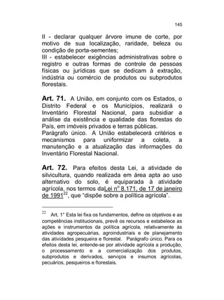 145

II - declarar qualquer árvore imune de corte, por
motivo de sua localização, raridade, beleza ou
condição de porta-sementes;
III - estabelecer exigências administrativas sobre o
registro e outras formas de controle de pessoas
físicas ou jurídicas que se dedicam à extração,
indústria ou comércio de produtos ou subprodutos
florestais.

Art. 71. A União, em conjunto com os Estados, o
Distrito Federal e os Municípios, realizará o
Inventário Florestal Nacional, para subsidiar a
análise da existência e qualidade das florestas do
País, em imóveis privados e terras públicas.
Parágrafo único. A União estabelecerá critérios e
mecanismos para uniformizar a coleta, a
manutenção e a atualização das informações do
Inventário Florestal Nacional.

Art. 72. Para efeitos desta Lei, a atividade de
silvicultura, quando realizada em área apta ao uso
alternativo do solo, é equiparada à atividade
agrícola, nos termos daLei no 8.171, de 17 de janeiro
de 199122, que “dispõe sobre a política agrícola”.
22

Art. 1° Esta lei fixa os fundamentos, define os objetivos e as
competências institucionais, prevê os recursos e estabelece as
ações e instrumentos da política agrícola, relativamente às
atividades agropecuárias, agroindustriais e de planejamento
das atividades pesqueira e florestal. Parágrafo único. Para os
efeitos desta lei, entende-se por atividade agrícola a produção,
o processamento e a comercialização dos produtos,
subprodutos e derivados, serviços e insumos agrícolas,
pecuários, pesqueiros e florestais.

 