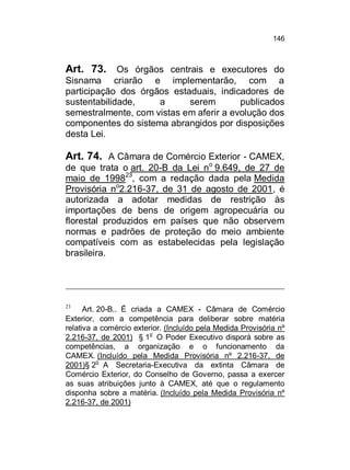 146

Art. 73. Os órgãos centrais e executores do
Sisnama criarão e implementarão, com a
participação dos órgãos estaduais, indicadores de
sustentabilidade,
a
serem
publicados
semestralmente, com vistas em aferir a evolução dos
componentes do sistema abrangidos por disposições
desta Lei.

Art. 74. A Câmara de Comércio Exterior - CAMEX,
de que trata o art. 20-B da Lei no 9.649, de 27 de
maio de 199823, com a redação dada pela Medida
Provisória no2.216-37, de 31 de agosto de 2001, é
autorizada a adotar medidas de restrição às
importações de bens de origem agropecuária ou
florestal produzidos em países que não observem
normas e padrões de proteção do meio ambiente
compatíveis com as estabelecidas pela legislação
brasileira.

23

Art. 20-B.. É criada a CAMEX - Câmara de Comércio
Exterior, com a competência para deliberar sobre matéria
relativa a comércio exterior. (Incluído pela Medida Provisória nº
o
2.216-37, de 2001) § 1 O Poder Executivo disporá sobre as
competências, a organização e o funcionamento da
CAMEX. (Incluído pela Medida Provisória nº 2.216-37, de
2001)§ 2o A Secretaria-Executiva da extinta Câmara de
Comércio Exterior, do Conselho de Governo, passa a exercer
as suas atribuições junto à CAMEX, até que o regulamento
disponha sobre a matéria. (Incluído pela Medida Provisória nº
2.216-37, de 2001)

 
