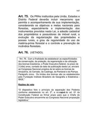 147

Art. 75. Os PRAs instituídos pela União, Estados e
Distrito Federal deverão incluir mecanismo que
permita o acompanhamento de sua implementação,
considerando os objetivos e metas nacionais para
florestas, especialmente a implementação dos
instrumentos previstos nesta Lei, a adesão cadastral
dos proprietários e possuidores de imóvel rural, a
evolução da regularização das propriedades e
posses rurais, o grau de regularidade do uso de
matéria-prima florestal e o controle e prevenção de
incêndios florestais.

Art. 76. (VETADO).
“Art. 76. Com a finalidade de estabelecer as especificidades
da conservação, da proteção, da regeneração e da utilização
dos biomas brasileiros, o Poder Executivo federal, no prazo de
3 (três) anos, contado da data da publicação desta Lei, enviará
ao Congresso Nacional projetos de lei sobre os biomas da
Amazônia, do Cerrado, da Caatinga, do Pantanal e do Pampa.
Parágrafo único. Os limites dos biomas são os estabelecidos
pela Fundação Instituto Brasileiro de Geografia e Estatística IBGE.”
Razões do veto
“O dispositivo fere o princípio da separação dos Poderes
conforme estabelecido no art. 2o, e no caput do art. 61 da
Constituição Federal ao firmar prazo para que o Chefe do
Poder Executivo encaminhe ao Congresso Nacional proposição
legislativa.”

 