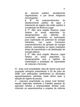 15

de
domínio
público,
devidamente
regularizadas, e por terras indígenas
homologadas.
§
6o
Os
empreendimentos
de
abastecimento público de água e
tratamento de esgoto não estão sujeitos à
constituição de Reserva Legal.
§ 7o Não será exigido Reserva Legal
relativa
às
áreas
adquiridas
ou
desapropriadas
por
detentor
de
concessão, permissão ou autorização
para exploração de potencial de energia
hidráulica,
nas
quais
funcionem
empreendimentos de geração de energia
elétrica, subestações ou sejam instaladas
linhas de transmissão e de distribuição de
energia elétrica.
§ 8o Não será exigido Reserva Legal
relativa
às
áreas
adquiridas
ou
desapropriadas com o objetivo de
implantação e ampliação de capacidade
de rodovias e ferrovias.
IV - área rural consolidada: área de imóvel rural com
ocupação antrópica preexistente a 22 de julho de
2008, com edificações, benfeitorias ou atividades
agrossilvipastoris, admitida, neste último caso, a
adoção do regime de pousio;
V - pequena propriedade ou posse rural familiar:
aquela explorada mediante o trabalho pessoal do
agricultor familiar e empreendedor familiar rural,
incluindo os assentamentos e projetos de reforma

 