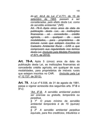 150

do art. 44-A da Lei no 4.771, de 15 de
setembro de 1965, passam a ser
consideradas, pelo efeito desta Lei, como
de servidão ambiental.” (NR)
Art. 78-A. Após cinco anos da data da
publicação desta Lei, as instituições
financeiras
só
concederão
crédito
agrícola,
em
qualquer
de
suas
modalidades, para proprietários de
imóveis rurais que estejam inscritos no
Cadastro Ambiental Rural - CAR e que
comprovem sua regularidade nos termos
desta Lei. (Incluído pela Medida Provisória
nº 571, de 2012).

Art. 78-A. Após 5 (cinco) anos da data da
publicação desta Lei, as instituições financeiras só
concederão crédito agrícola, em qualquer de suas
modalidades, para proprietários de imóveis rurais
que estejam inscritos no CAR.
(Incluído pela Lei
nº 12.727, de 2012).

Art. 79. A Lei no 6.938, de 31 de agosto de 1981,
passa a vigorar acrescida dos seguintes arts. 9 o-B e
9o-C:
“Art. 9o-B. A servidão ambiental poderá
ser onerosa ou gratuita, temporária ou
perpétua.
§ 1o O prazo mínimo da servidão
ambiental temporária é de 15 (quinze)
anos.
§ 2o A servidão ambiental perpétua
equivale, para fins creditícios, tributários e

 