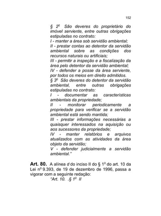 152

§ 2o São deveres do proprietário do
imóvel serviente, entre outras obrigações
estipuladas no contrato:
I - manter a área sob servidão ambiental;
II - prestar contas ao detentor da servidão
ambiental sobre as condições dos
recursos naturais ou artificiais;
III - permitir a inspeção e a fiscalização da
área pelo detentor da servidão ambiental;
IV - defender a posse da área serviente,
por todos os meios em direito admitidos.
§ 3o São deveres do detentor da servidão
ambiental, entre outras obrigações
estipuladas no contrato:
I - documentar as características
ambientais da propriedade;
II
monitorar
periodicamente
a
propriedade para verificar se a servidão
ambiental está sendo mantida;
III - prestar informações necessárias a
quaisquer interessados na aquisição ou
aos sucessores da propriedade;
IV - manter relatórios e arquivos
atualizados com as atividades da área
objeto da servidão;
V - defender judicialmente a servidão
ambiental.”

Art. 80. A alínea d do inciso II do § 1o do art. 10 da
Lei no 9.393, de 19 de dezembro de 1996, passa a
vigorar com a seguinte redação:
“Art. 10. .§ 1o II

 