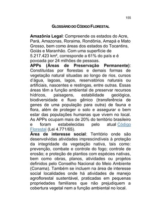 155

GLOSSÁRIO DO CÓDIGO FLORESTAL
Amazônia Legal: Compreende os estados do Acre,
Pará, Amazonas, Roraima, Rondônia, Amapá e Mato
Grosso, bem como áreas dos estados do Tocantins,
Goiás e Maranhão. Com uma superfície de
5.217.423 km², corresponde a 61% do país e é
povoada por 24 milhões de pessoas.
APPs (Áreas de Preservação Permanente):
Constituídas por florestas e demais formas de
vegetação natural situadas ao longo de rios, cursos
d’água, lagoas, lagos, reservatórios naturais ou
artificiais, nascentes e restingas, entre outras. Essas
áreas têm a função ambiental de preservar recursos
hídricos,
paisagens,
estabilidade
geológica,
biodiversidade e fluxo gênico (transferência de
genes de uma população para outra) de fauna e
flora, além de proteger o solo e assegurar o bem
estar das populações humanas que vivem no local.
As APPs ocupam mais de 20% do território brasileiro
e
foram
estabelecidas
pelo
atual Código
Florestal (Lei 4.771/65).
Área de interesse social: Território onde são
desenvolvidas atividades imprescindíveis à proteção
da integridade da vegetação nativa, tais como:
prevenção, combate e controle do fogo; controle de
erosão; e proteção de plantios com espécies nativas,
bem como obras, planos, atividades ou projetos
definidos pelo Conselho Nacional do Meio Ambiente
(Conama). Também se incluem na área de interesse
social localidades onde há atividades de manejo
agroflorestal sustentável, praticadas em pequenas
propriedades familiares que não prejudiquem a
cobertura vegetal nem a função ambiental no local.

 