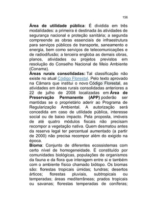 156

Área de utilidade pública: É dividida em três
modalidades: a primeira é destinada às atividades de
segurança nacional e proteção sanitária; a segunda
compreende as obras essenciais de infraestrutura
para serviços públicos de transporte, saneamento e
energia, bem como serviços de telecomunicações e
de radiodifusão; a terceira engloba as demais obras,
planos, atividades ou projetos previstos em
resolução do Conselho Nacional de Meio Ambiente
(Conama).
Áreas rurais consolidadas: Tal classificação não
existe no atual Código Florestal. Pelo texto aprovado
na Câmara que institui o novo Código Florestal, as
atividades em áreas rurais consolidadas anteriores a
22 de julho de 2008 localizadas em Área de
Preservação Permanente (APP) poderão ser
mantidas se o proprietário aderir ao Programa de
Regularização Ambiental. A autorização será
concedida em caso de utilidade pública, interesse
social ou de baixo impacto. Pela proposta, imóveis
de até quatro módulos fiscais não precisam
recompor a vegetação nativa. Quem desmatou antes
da reserva legal ter percentual aumentado (a partir
de 2000) não precisa recompor além do exigido na
época.
Bioma: Conjunto de diferentes ecossistemas com
certo nível de homogeneidade. É constituído por
comunidades biológicas, populações de organismos
da fauna e da flora que interagem entre si e também
com o ambiente físico chamado biótopo. Os biomas
são: florestas tropicais úmidas; tundras; desertos
árticos;
florestas
pluviais,
subtropicais
ou
temperadas; áreas mediterrâneas; prados tropicais
ou savanas; florestas temperadas de coníferas;

 