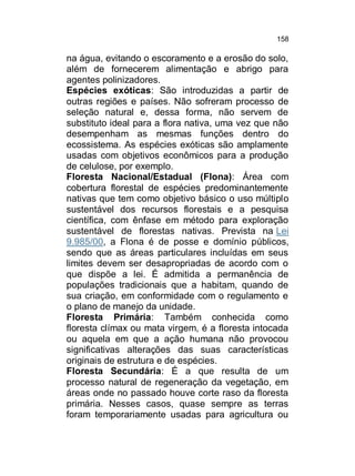 158

na água, evitando o escoramento e a erosão do solo,
além de fornecerem alimentação e abrigo para
agentes polinizadores.
Espécies exóticas: São introduzidas a partir de
outras regiões e países. Não sofreram processo de
seleção natural e, dessa forma, não servem de
substituto ideal para a flora nativa, uma vez que não
desempenham as mesmas funções dentro do
ecossistema. As espécies exóticas são amplamente
usadas com objetivos econômicos para a produção
de celulose, por exemplo.
Floresta Nacional/Estadual (Flona): Área com
cobertura florestal de espécies predominantemente
nativas que tem como objetivo básico o uso múltiplo
sustentável dos recursos florestais e a pesquisa
científica, com ênfase em método para exploração
sustentável de florestas nativas. Prevista na Lei
9.985/00, a Flona é de posse e domínio públicos,
sendo que as áreas particulares incluídas em seus
limites devem ser desapropriadas de acordo com o
que dispõe a lei. É admitida a permanência de
populações tradicionais que a habitam, quando de
sua criação, em conformidade com o regulamento e
o plano de manejo da unidade.
Floresta Primária: Também conhecida como
floresta clímax ou mata virgem, é a floresta intocada
ou aquela em que a ação humana não provocou
significativas alterações das suas características
originais de estrutura e de espécies.
Floresta Secundária: É a que resulta de um
processo natural de regeneração da vegetação, em
áreas onde no passado houve corte raso da floresta
primária. Nesses casos, quase sempre as terras
foram temporariamente usadas para agricultura ou

 