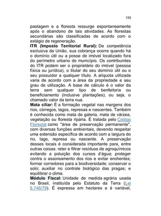 159

pastagem e a floresta ressurge espontaneamente
após o abandono de tais atividades. As florestas
secundárias são classificadas de acordo com o
estágio de regeneração.
ITR (Imposto Territorial Rural): De competência
exclusiva da União, sua cobrança ocorre quando há
o domínio útil ou a posse de imóvel localizado fora
do perímetro urbano do município. Os contribuintes
do ITR podem ser o proprietário do imóvel (pessoa
física ou jurídica), o titular do seu domínio útil ou o
seu possuidor a qualquer título. A alíquota utilizada
varia de acordo com a área da propriedade e seu
grau de utilização. A base de cálculo é o valor da
terra sem qualquer tipo de benfeitoria ou
beneficiamento (inclusive plantações), ou seja, o
chamado valor da terra nua.
Mata ciliar: É a formação vegetal nas margens dos
rios, córregos, lagos, represas e nascentes. Também
é conhecida como mata de galeria, mata de várzea,
vegetação ou floresta ripária. É tratada pelo Código
Florestal como "área de preservação permanente",
com diversas funções ambientais, devendo respeitar
uma extensão específica de acordo com a largura do
rio, lago, represa ou nascente. A preservação
desses locais é considerada importante para, entre
outras coisas: reter e filtrar resíduos de agroquímicos
evitando a poluição dos cursos d’água; proteger
contra o assoreamento dos rios e evitar enchentes;
formar corredores para a biodiversidade; conservar o
solo; auxiliar no controle biológico das pragas; e
equilibrar o clima.
Módulo Fiscal: Unidade de medida agrária usada
no Brasil, instituída pelo Estatuto da Terra (Lei
6.746/79). É expressa em hectares e é variável,

 