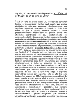 16

agrária, e que atenda ao disposto no art. 3o da Lei
no 11.326, de 24 de julho de 20063;
3

o

Art. 3 Para os efeitos desta Lei, considera-se agricultor
familiar e empreendedor familiar rural aquele que pratica
atividades no meio rural, atendendo, simultaneamente, aos
seguintes requisitos:I - não detenha, a qualquer título, área
maior do que 4 (quatro) módulos fiscais;II - utilize
predominantemente mão-de-obra da própria família nas
atividades econômicas do seu estabelecimento ou
empreendimento;III - tenha renda familiar predominantemente
originada de atividades econômicas vinculadas ao próprio
estabelecimento ou empreendimento;III - tenha percentual
mínimo da renda familiar originada de atividades econômicas
do seu estabelecimento ou empreendimento, na forma definida
pelo Poder Executivo; (Redação dada pela Lei nº 12.512, de
2011)IV - dirija seu estabelecimento ou empreendimento com
sua família.§ 1o O disposto no inciso I do caput deste artigo
não se aplica quando se tratar de condomínio rural ou outras
formas coletivas de propriedade, desde que a fração ideal por
proprietário não ultrapasse 4 (quatro) módulos fiscais.§ 2o São
também beneficiários desta Lei:I - silvicultores que atendam
simultaneamente a todos os requisitos de que trata
o caput deste artigo, cultivem florestas nativas ou exóticas e
que promovam o manejo sustentável daqueles ambientes;II aqüicultores que atendam simultaneamente a todos os
requisitos de que trata o caput deste artigo e explorem
reservatórios hídricos com superfície total de até 2ha (dois
hectares) ou ocupem até 500m³ (quinhentos metros cúbicos) de
água, quando a exploração se efetivar em tanques-rede;III extrativistas que atendam simultaneamente aos requisitos
previstos nos incisos II, III e IV do caput deste artigo e exerçam
essa atividade artesanalmente no meio rural, excluídos os
garimpeiros e faiscadores;IV - pescadores que atendam
simultaneamente aos requisitos previstos nos incisos I, II, III e
IV do caput deste artigo e exerçam a atividade pesqueira
artesanalmente.V - povos indígenas que atendam

simultaneamente aos requisitos previstos nos incisos

 