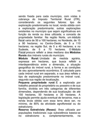 160

sendo fixada para cada município, com vistas à
cobrança do Imposto Territorial Rural (ITR),
considerando os seguintes fatores: tipo de
exploração predominante no local; renda obtida com
a exploração predominante; outras explorações
existentes no município que sejam significativas em
função da renda ou área utilizada; e conceito de
propriedade familiar. Na região Norte, um módulo
fiscal varia de 50 a 100 hectares; no Nordeste, de 15
a 90 hectares; no Centro-Oeste, de 5 a 110
hectares; na região Sul, de 5 a 40 hectares; e no
Sudeste, de 5 a 70 hectares. O Módulo
Fiscal procura refletir a área mediana dos Módulos
Rurais dos imóveis rurais do município.
Módulo Rural: Unidade de medida agrária,
expressa em hectares, que busca refletir a
interdependência entre a dimensão, a situação
geográfica do imóvel rural, a forma e as condições
de seu aproveitamento econômico. É calculado para
cada imóvel rural em separado, e sua área reflete o
tipo de exploração predominante no imóvel rural,
segundo sua região de localização.
Pequena propriedade rural: É a explorada por
trabalho pessoal do proprietário ou posseiro e de sua
família, dividida em três categorias de diferentes
dimensões, dependendo de sua localização: de até
150 hectares, 50 hectares e 30 hectares. A
legislação permite ajuda eventual de terceiros, mas a
renda bruta obtida com essa terra deve ser, no
mínimo, de 80% da atividade agroflorestal ou do
extrativismo.
Reserva Extrativista (Resex): Área utilizada por
populações tradicionais cuja subsistência baseia-se
no extrativismo e, complementarmente, na

 