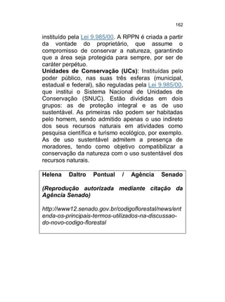 162

instituído pela Lei 9.985/00. A RPPN é criada a partir
da vontade do proprietário, que assume o
compromisso de conservar a natureza, garantindo
que a área seja protegida para sempre, por ser de
caráter perpétuo.
Unidades de Conservação (UCs): Instituídas pelo
poder público, nas suas três esferas (municipal,
estadual e federal), são reguladas pela Lei 9.985/00,
que institui o Sistema Nacional de Unidades de
Conservação (SNUC). Estão divididas em dois
grupos: as de proteção integral e as de uso
sustentável. As primeiras não podem ser habitadas
pelo homem, sendo admitido apenas o uso indireto
dos seus recursos naturais em atividades como
pesquisa científica e turismo ecológico, por exemplo.
As de uso sustentável admitem a presença de
moradores, tendo como objetivo compatibilizar a
conservação da natureza com o uso sustentável dos
recursos naturais.
Helena

Daltro

Pontual

/

Agência

Senado

(Reprodução autorizada mediante citação da
Agência Senado)
http://www12.senado.gov.br/codigoflorestal/news/ent
enda-os-principais-termos-utilizados-na-discussaodo-novo-codigo-florestal

 