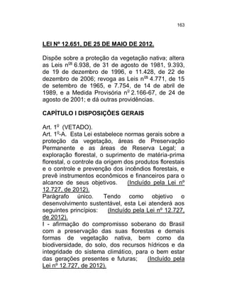 163

LEI Nº 12.651, DE 25 DE MAIO DE 2012.
Dispõe sobre a proteção da vegetação nativa; altera
as Leis nos 6.938, de 31 de agosto de 1981, 9.393,
de 19 de dezembro de 1996, e 11.428, de 22 de
dezembro de 2006; revoga as Leis n os 4.771, de 15
de setembro de 1965, e 7.754, de 14 de abril de
1989, e a Medida Provisória n o 2.166-67, de 24 de
agosto de 2001; e dá outras providências.
CAPÍTULO I DISPOSIÇÕES GERAIS
Art. 1o (VETADO).
Art. 1o-A. Esta Lei estabelece normas gerais sobre a
proteção da vegetação, áreas de Preservação
Permanente e as áreas de Reserva Legal; a
exploração florestal, o suprimento de matéria-prima
florestal, o controle da origem dos produtos florestais
e o controle e prevenção dos incêndios florestais, e
prevê instrumentos econômicos e financeiros para o
alcance de seus objetivos.
(Incluído pela Lei nº
12.727, de 2012).
Parágrafo único.
Tendo como objetivo o
desenvolvimento sustentável, esta Lei atenderá aos
seguintes princípios:
(Incluído pela Lei nº 12.727,
de 2012).
I - afirmação do compromisso soberano do Brasil
com a preservação das suas florestas e demais
formas de vegetação nativa, bem como da
biodiversidade, do solo, dos recursos hídricos e da
integridade do sistema climático, para o bem estar
das gerações presentes e futuras;
(Incluído pela
Lei nº 12.727, de 2012).

 