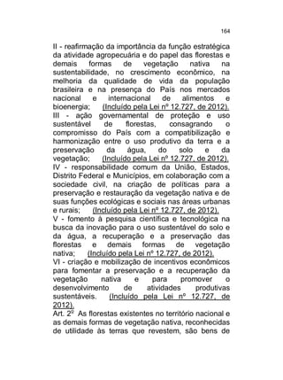 164

II - reafirmação da importância da função estratégica
da atividade agropecuária e do papel das florestas e
demais
formas
de
vegetação
nativa
na
sustentabilidade, no crescimento econômico, na
melhoria da qualidade de vida da população
brasileira e na presença do País nos mercados
nacional
e
internacional
de
alimentos
e
bioenergia;
(Incluído pela Lei nº 12.727, de 2012).
III - ação governamental de proteção e uso
sustentável
de
florestas,
consagrando
o
compromisso do País com a compatibilização e
harmonização entre o uso produtivo da terra e a
preservação
da
água,
do
solo
e
da
vegetação;
(Incluído pela Lei nº 12.727, de 2012).
IV - responsabilidade comum da União, Estados,
Distrito Federal e Municípios, em colaboração com a
sociedade civil, na criação de políticas para a
preservação e restauração da vegetação nativa e de
suas funções ecológicas e sociais nas áreas urbanas
e rurais;
(Incluído pela Lei nº 12.727, de 2012).
V - fomento à pesquisa científica e tecnológica na
busca da inovação para o uso sustentável do solo e
da água, a recuperação e a preservação das
florestas e demais formas de vegetação
nativa;
(Incluído pela Lei nº 12.727, de 2012).
VI - criação e mobilização de incentivos econômicos
para fomentar a preservação e a recuperação da
vegetação
nativa
e
para
promover
o
desenvolvimento
de
atividades
produtivas
sustentáveis.
(Incluído pela Lei nº 12.727, de
2012).
Art. 2o As florestas existentes no território nacional e
as demais formas de vegetação nativa, reconhecidas
de utilidade às terras que revestem, são bens de

 