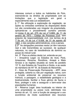 165

interesse comum a todos os habitantes do País,
exercendo-se os direitos de propriedade com as
limitações que a legislação em geral e
especialmente esta Lei estabelecem.
§ 1o Na utilização e exploração da vegetação, as
ações ou omissões contrárias às disposições desta
Lei são consideradas uso irregular da propriedade,
aplicando-se o procedimento sumário previsto
no inciso II do art. 275 da Lei n o 5.869, de 11 de
janeiro de 1973 - Código de Processo Civil, sem
prejuízo da responsabilidade civil, nos termos do §
1o do art. 14 da Lei no 6.938, de 31 de agosto de
1981, e das sanções administrativas, civis e penais.
§ 2o As obrigações previstas nesta Lei têm natureza
real e são transmitidas ao sucessor, de qualquer
natureza, no caso de transferência de domínio ou
posse do imóvel rural.
Art. 3o Para os efeitos desta Lei, entende-se por:
I - Amazônia Legal: os Estados do Acre, Pará,
Amazonas, Roraima, Rondônia, Amapá e Mato
Grosso e as regiões situadas ao norte do paralelo
13° S, dos Estados de Tocantins e Goiás, e ao oeste
do meridiano de 44° W, do Estado do Maranhão;
II - Área de Preservação Permanente - APP: área
protegida, coberta ou não por vegetação nativa, com
a função ambiental de preservar os recursos
hídricos, a paisagem, a estabilidade geológica e a
biodiversidade, facilitar o fluxo gênico de fauna e
flora, proteger o solo e assegurar o bem-estar das
populações humanas;
III - Reserva Legal: área localizada no interior de
uma propriedade ou posse rural, delimitada nos
termos do art. 12, com a função de assegurar o uso
econômico de modo sustentável dos recursos

 