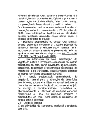 166

naturais do imóvel rural, auxiliar a conservação e a
reabilitação dos processos ecológicos e promover a
conservação da biodiversidade, bem como o abrigo
e a proteção de fauna silvestre e da flora nativa;
IV - área rural consolidada: área de imóvel rural com
ocupação antrópica preexistente a 22 de julho de
2008, com edificações, benfeitorias ou atividades
agrossilvipastoris, admitida, neste último caso, a
adoção do regime de pousio;
V - pequena propriedade ou posse rural familiar:
aquela explorada mediante o trabalho pessoal do
agricultor familiar e empreendedor familiar rural,
incluindo os assentamentos e projetos de reforma
agrária, e que atenda ao disposto no art. 3o da Lei
no 11.326, de 24 de julho de 2006;
VI - uso alternativo do solo: substituição de
vegetação nativa e formações sucessoras por outras
coberturas do solo, como atividades agropecuárias,
industriais, de geração e transmissão de energia, de
mineração e de transporte, assentamentos urbanos
ou outras formas de ocupação humana;
VII - manejo sustentável: administração da
vegetação natural para a obtenção de benefícios
econômicos, sociais e ambientais, respeitando-se os
mecanismos de sustentação do ecossistema objeto
do manejo e considerando-se, cumulativa ou
alternativamente, a utilização de múltiplas espécies
madeireiras ou não, de múltiplos produtos e
subprodutos da flora, bem como a utilização de
outros bens e serviços;
VIII - utilidade pública:
a) as atividades de segurança nacional e proteção
sanitária;

 