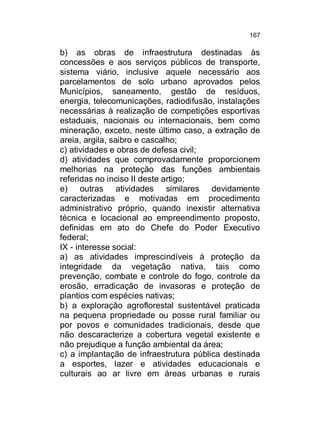 167

b) as obras de infraestrutura destinadas às
concessões e aos serviços públicos de transporte,
sistema viário, inclusive aquele necessário aos
parcelamentos de solo urbano aprovados pelos
Municípios, saneamento, gestão de resíduos,
energia, telecomunicações, radiodifusão, instalações
necessárias à realização de competições esportivas
estaduais, nacionais ou internacionais, bem como
mineração, exceto, neste último caso, a extração de
areia, argila, saibro e cascalho;
c) atividades e obras de defesa civil;
d) atividades que comprovadamente proporcionem
melhorias na proteção das funções ambientais
referidas no inciso II deste artigo;
e) outras atividades similares devidamente
caracterizadas e motivadas em procedimento
administrativo próprio, quando inexistir alternativa
técnica e locacional ao empreendimento proposto,
definidas em ato do Chefe do Poder Executivo
federal;
IX - interesse social:
a) as atividades imprescindíveis à proteção da
integridade da vegetação nativa, tais como
prevenção, combate e controle do fogo, controle da
erosão, erradicação de invasoras e proteção de
plantios com espécies nativas;
b) a exploração agroflorestal sustentável praticada
na pequena propriedade ou posse rural familiar ou
por povos e comunidades tradicionais, desde que
não descaracterize a cobertura vegetal existente e
não prejudique a função ambiental da área;
c) a implantação de infraestrutura pública destinada
a esportes, lazer e atividades educacionais e
culturais ao ar livre em áreas urbanas e rurais

 