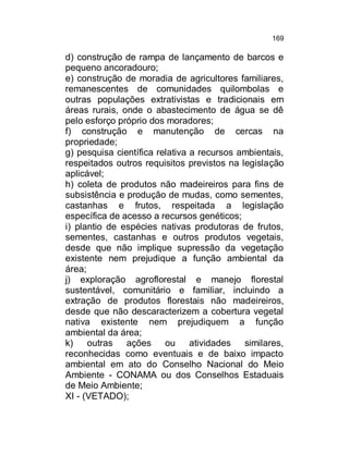 169

d) construção de rampa de lançamento de barcos e
pequeno ancoradouro;
e) construção de moradia de agricultores familiares,
remanescentes de comunidades quilombolas e
outras populações extrativistas e tradicionais em
áreas rurais, onde o abastecimento de água se dê
pelo esforço próprio dos moradores;
f) construção e manutenção de cercas na
propriedade;
g) pesquisa científica relativa a recursos ambientais,
respeitados outros requisitos previstos na legislação
aplicável;
h) coleta de produtos não madeireiros para fins de
subsistência e produção de mudas, como sementes,
castanhas e frutos, respeitada a legislação
específica de acesso a recursos genéticos;
i) plantio de espécies nativas produtoras de frutos,
sementes, castanhas e outros produtos vegetais,
desde que não implique supressão da vegetação
existente nem prejudique a função ambiental da
área;
j) exploração agroflorestal e manejo florestal
sustentável, comunitário e familiar, incluindo a
extração de produtos florestais não madeireiros,
desde que não descaracterizem a cobertura vegetal
nativa existente nem prejudiquem a função
ambiental da área;
k)
outras ações ou
atividades similares,
reconhecidas como eventuais e de baixo impacto
ambiental em ato do Conselho Nacional do Meio
Ambiente - CONAMA ou dos Conselhos Estaduais
de Meio Ambiente;
XI - (VETADO);

 